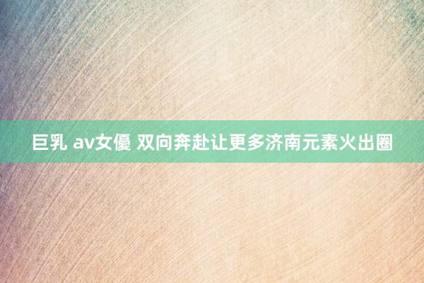 巨乳 av女優 双向奔赴让更多济南元素火出圈