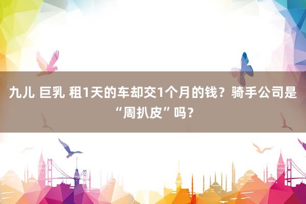 九儿 巨乳 租1天的车却交1个月的钱？骑手公司是“周扒皮”吗？