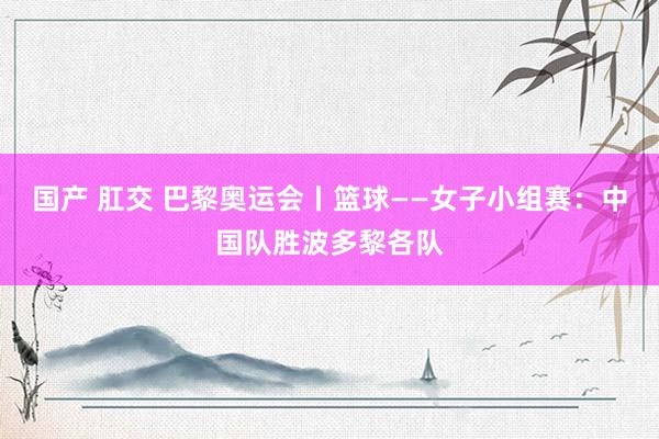 国产 肛交 巴黎奥运会丨篮球——女子小组赛：中国队胜波多黎各队