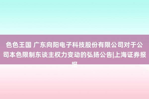 色色王国 广东向阳电子科技股份有限公司对于公司本色限制东谈主权力变动的弘扬公告|上海证券报