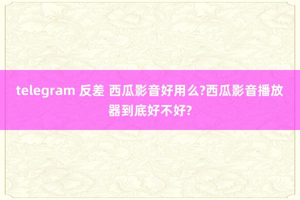 telegram 反差 西瓜影音好用么?西瓜影音播放器到底好不好?