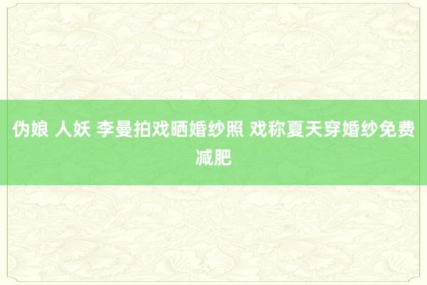 伪娘 人妖 李曼拍戏晒婚纱照 戏称夏天穿婚纱免费减肥