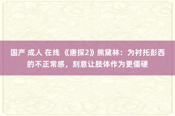 国产 成人 在线 《唐探2》熊黛林：为衬托彭西的不正常感，刻意让肢体作为更僵硬