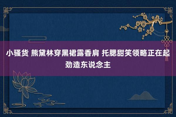 小骚货 熊黛林穿黑裙露香肩 托腮甜笑领略正在起劲造东说念主