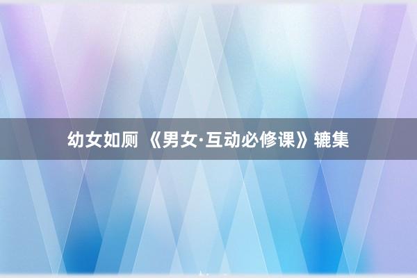 幼女如厕 《男女·互动必修课》辘集