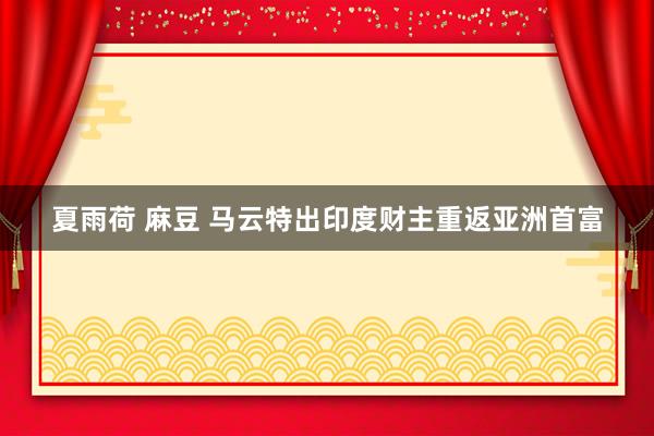 夏雨荷 麻豆 马云特出印度财主重返亚洲首富