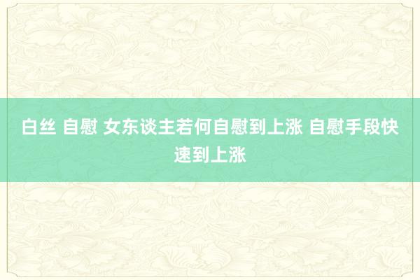 白丝 自慰 女东谈主若何自慰到上涨 自慰手段快速到上涨