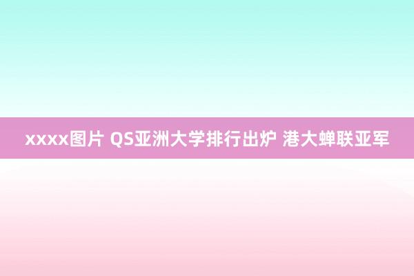 xxxx图片 QS亚洲大学排行出炉 港大蝉联亚军