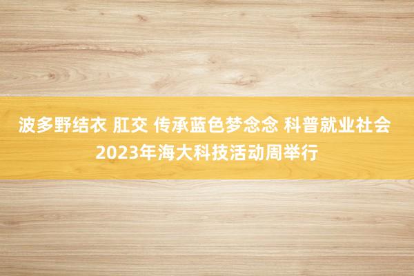 波多野结衣 肛交 传承蓝色梦念念 科普就业社会 2023年海大科技活动周举行