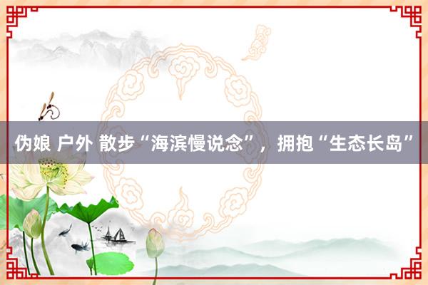 伪娘 户外 散步“海滨慢说念”，拥抱“生态长岛”