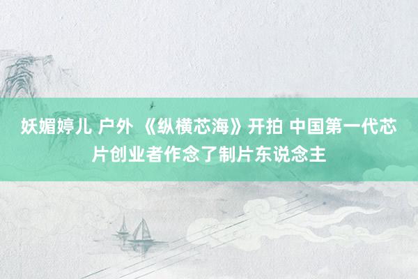 妖媚婷儿 户外 《纵横芯海》开拍 中国第一代芯片创业者作念了制片东说念主