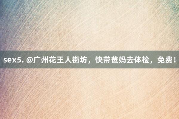 sex5. @广州花王人街坊，快带爸妈去体检，免费！