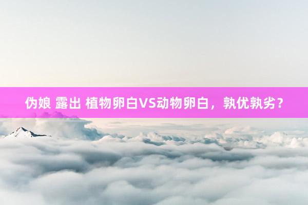 伪娘 露出 植物卵白VS动物卵白，孰优孰劣？