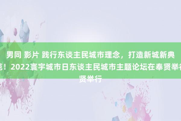 男同 影片 践行东谈主民城市理念，打造新城新典范！2022寰宇城市日东谈主民城市主题论坛在奉贤举行