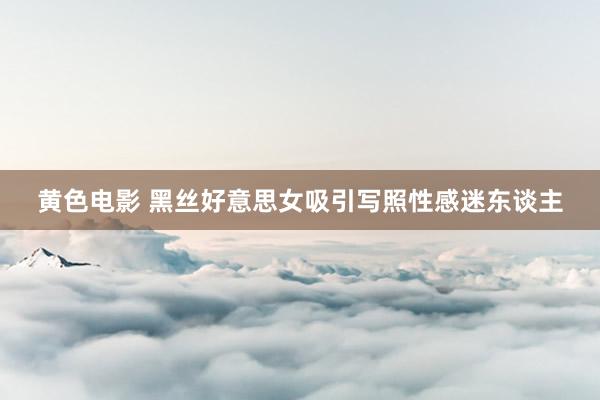 黄色电影 黑丝好意思女吸引写照性感迷东谈主