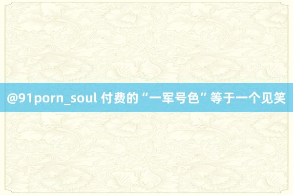 @91porn_soul 付费的“一军号色”等于一个见笑