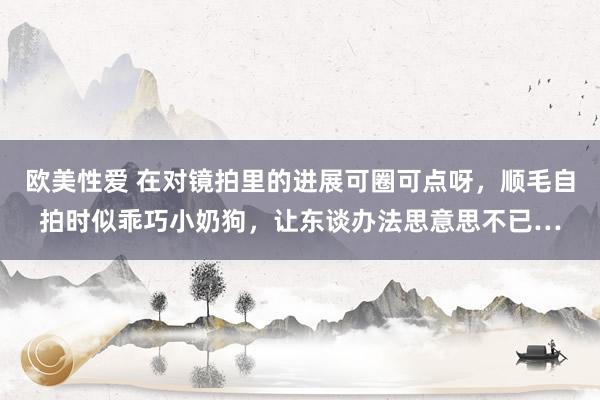 欧美性爱 在对镜拍里的进展可圈可点呀，顺毛自拍时似乖巧小奶狗，让东谈办法思意思不已…