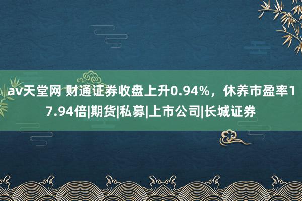 av天堂网 财通证券收盘上升0.94%，休养市盈率17.94倍|期货|私募|上市公司|长城证券
