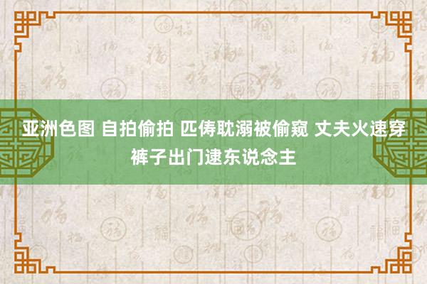 亚洲色图 自拍偷拍 匹俦耽溺被偷窥 丈夫火速穿裤子出门逮东说念主