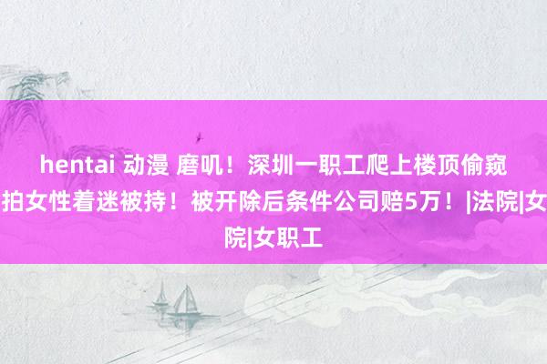 hentai 动漫 磨叽！深圳一职工爬上楼顶偷窥并偷拍女性着迷被持！被开除后条件公司赔5万！|法院|女职工