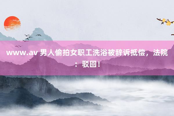 www.av 男人偷拍女职工洗浴被辞诉抵偿，法院：驳回！