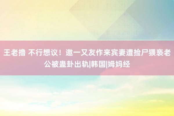 王老撸 不行想议！邀一又友作来宾妻遭捡尸猥亵　老公被蛊卦出轨|韩国|姆妈经