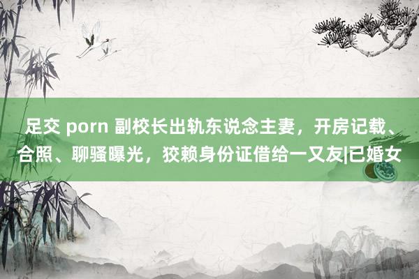 足交 porn 副校长出轨东说念主妻，开房记载、合照、聊骚曝光，狡赖身份证借给一又友|已婚女