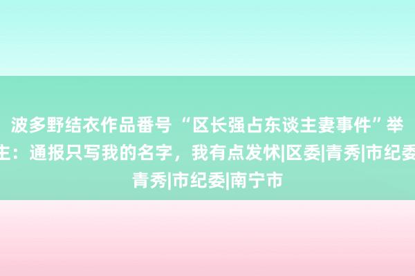 波多野结衣作品番号 “区长强占东谈主妻事件”举报东谈主：通报只写我的名字，我有点发怵|区委|青秀|市纪委|南宁市