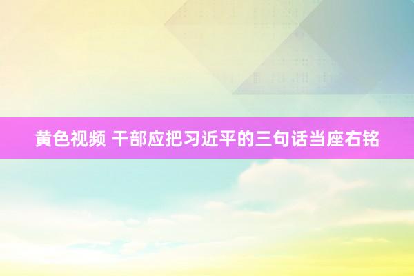 黄色视频 干部应把习近平的三句话当座右铭