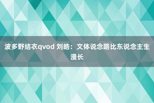 波多野结衣qvod 刘皓：文体说念路比东说念主生漫长