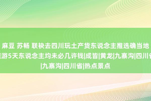麻豆 苏畅 联袂去四川玩土产货东说念主推选确当地团，四川旅游5天东说念主均未必几许钱|成皆|黄龙|九寨沟|四川省|热点景点