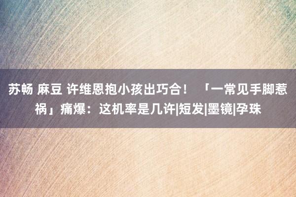 苏畅 麻豆 许维恩抱小孩出巧合！ 「一常见手脚惹祸」痛爆：这机率是几许|短发|墨镜|孕珠