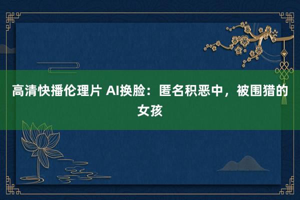 高清快播伦理片 AI换脸：匿名积恶中，被围猎的女孩