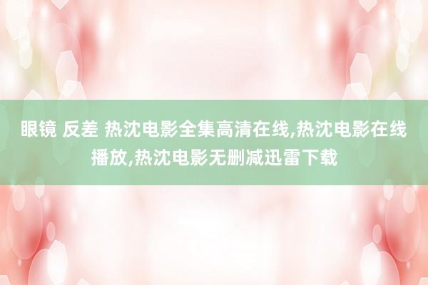 眼镜 反差 热沈电影全集高清在线，热沈电影在线播放，热沈电影无删减迅雷下载