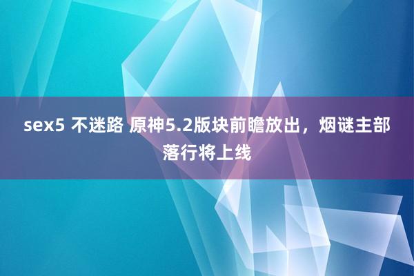 sex5 不迷路 原神5.2版块前瞻放出，烟谜主部落行将上线