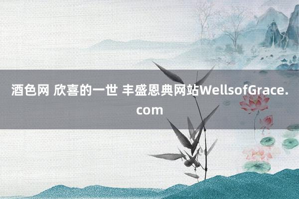 酒色网 欣喜的一世 丰盛恩典网站WellsofGrace.com