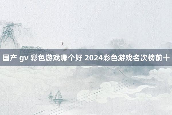 国产 gv 彩色游戏哪个好 2024彩色游戏名次榜前十