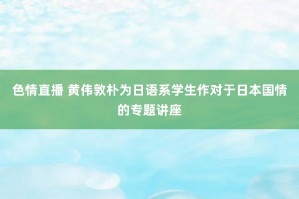 色情直播 黄伟敦朴为日语系学生作对于日本国情的专题讲座