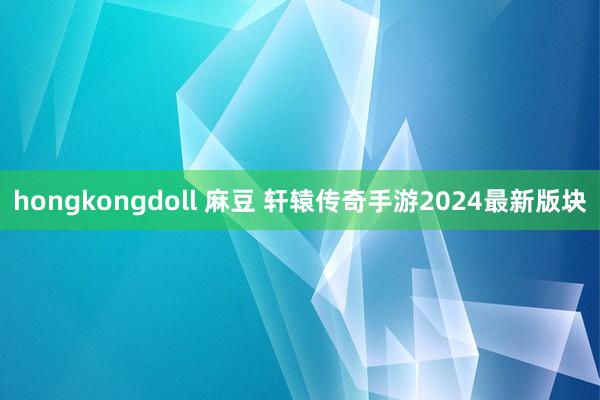 hongkongdoll 麻豆 轩辕传奇手游2024最新版块