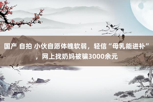 国产 自拍 小伙自愿体魄软弱，轻信“母乳能进补”，网上找奶妈被骗3000余元