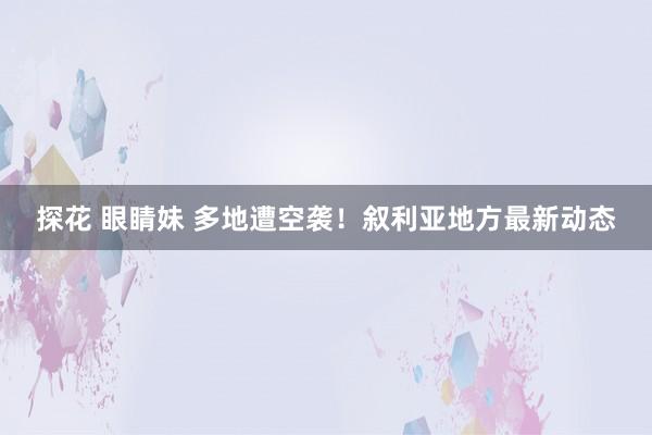 探花 眼睛妹 多地遭空袭！叙利亚地方最新动态