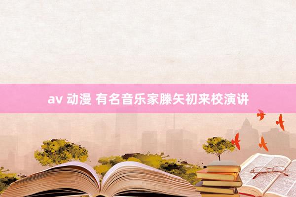 av 动漫 有名音乐家滕矢初来校演讲