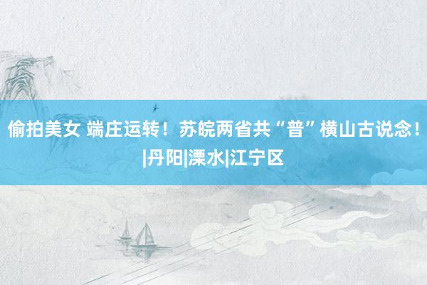 偷拍美女 端庄运转！苏皖两省共“普”横山古说念！|丹阳|溧水|江宁区