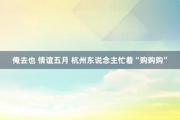 俺去也 情谊五月 杭州东说念主忙着“购购购”