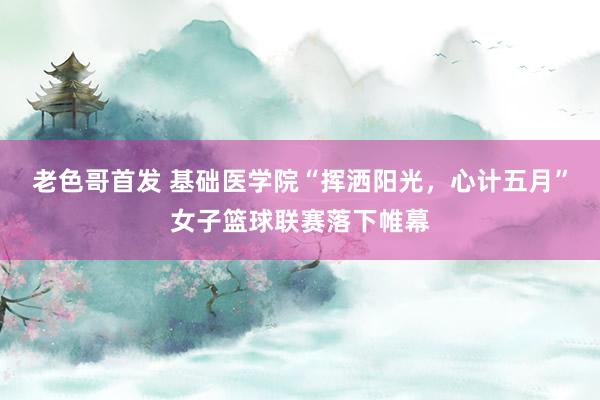 老色哥首发 基础医学院“挥洒阳光，心计五月”女子篮球联赛落下帷幕