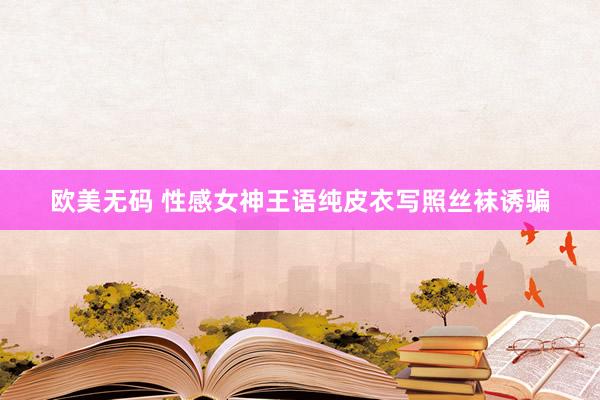 欧美无码 性感女神王语纯皮衣写照丝袜诱骗