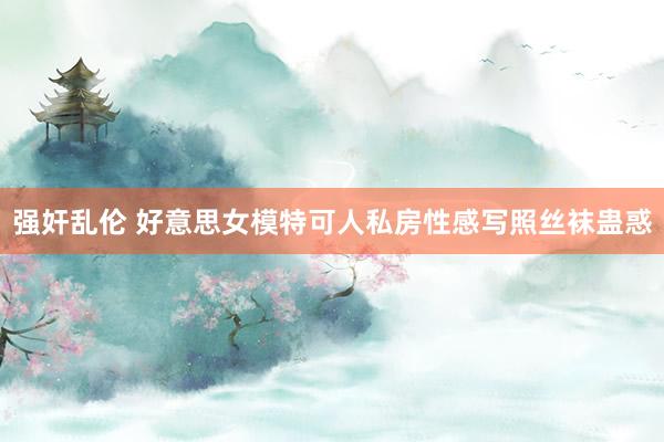 强奸乱伦 好意思女模特可人私房性感写照丝袜蛊惑