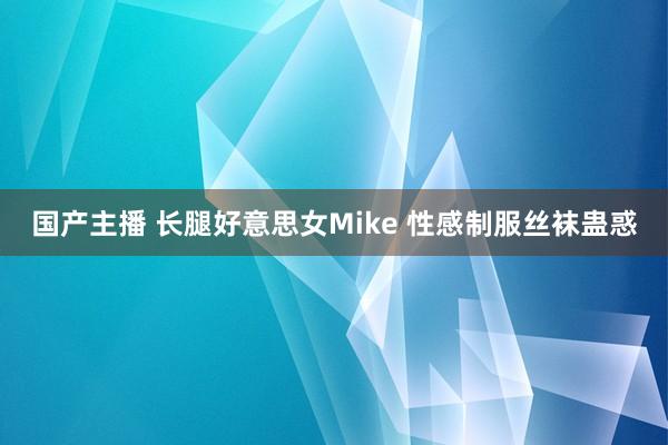 国产主播 长腿好意思女Mike 性感制服丝袜蛊惑