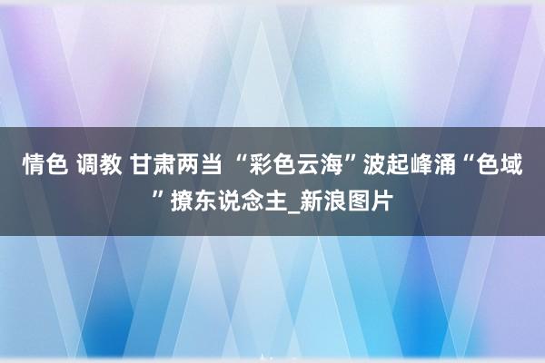 情色 调教 甘肃两当 “彩色云海”波起峰涌“色域”撩东说念主_新浪图片