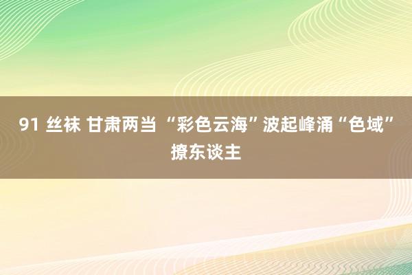 91 丝袜 甘肃两当 “彩色云海”波起峰涌“色域”撩东谈主